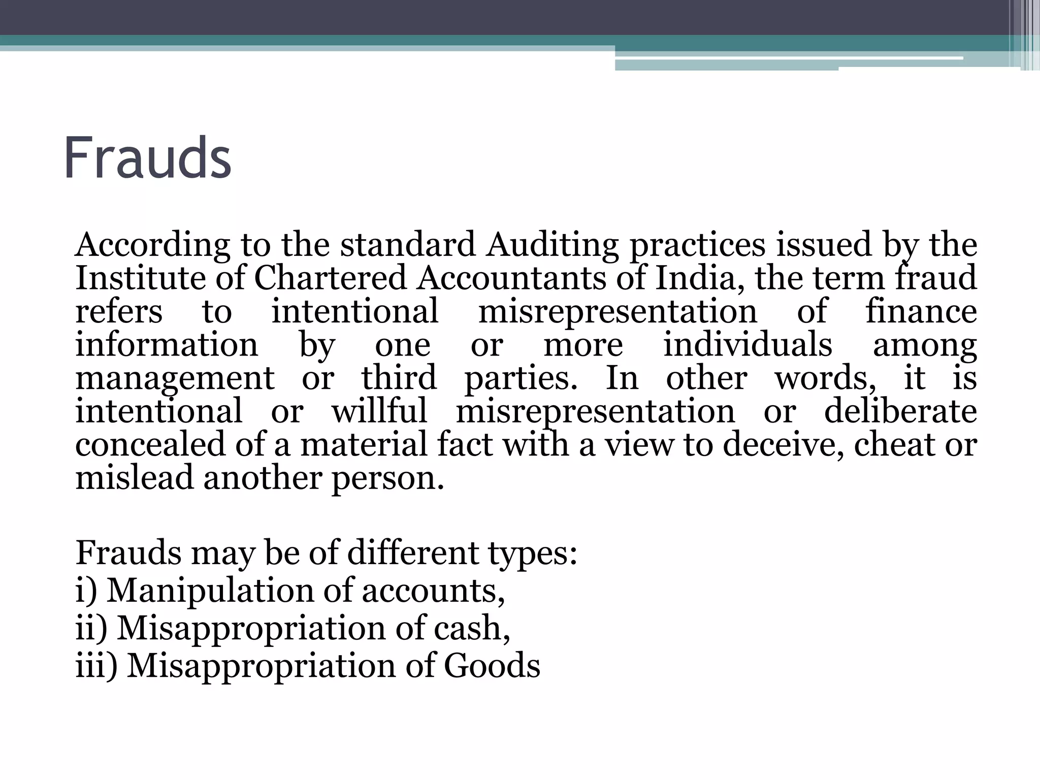 Frauds
According to the standard Auditing practices issued by the
Institute of Chartered Accountants of India, the term fraud
refers to intentional misrepresentation of finance
information by one or more individuals among
management or third parties. In other words, it is
intentional or willful misrepresentation or deliberate
concealed of a material fact with a view to deceive, cheat or
mislead another person.
Frauds may be of different types:
i) Manipulation of accounts,
ii) Misappropriation of cash,
iii) Misappropriation of Goods
 