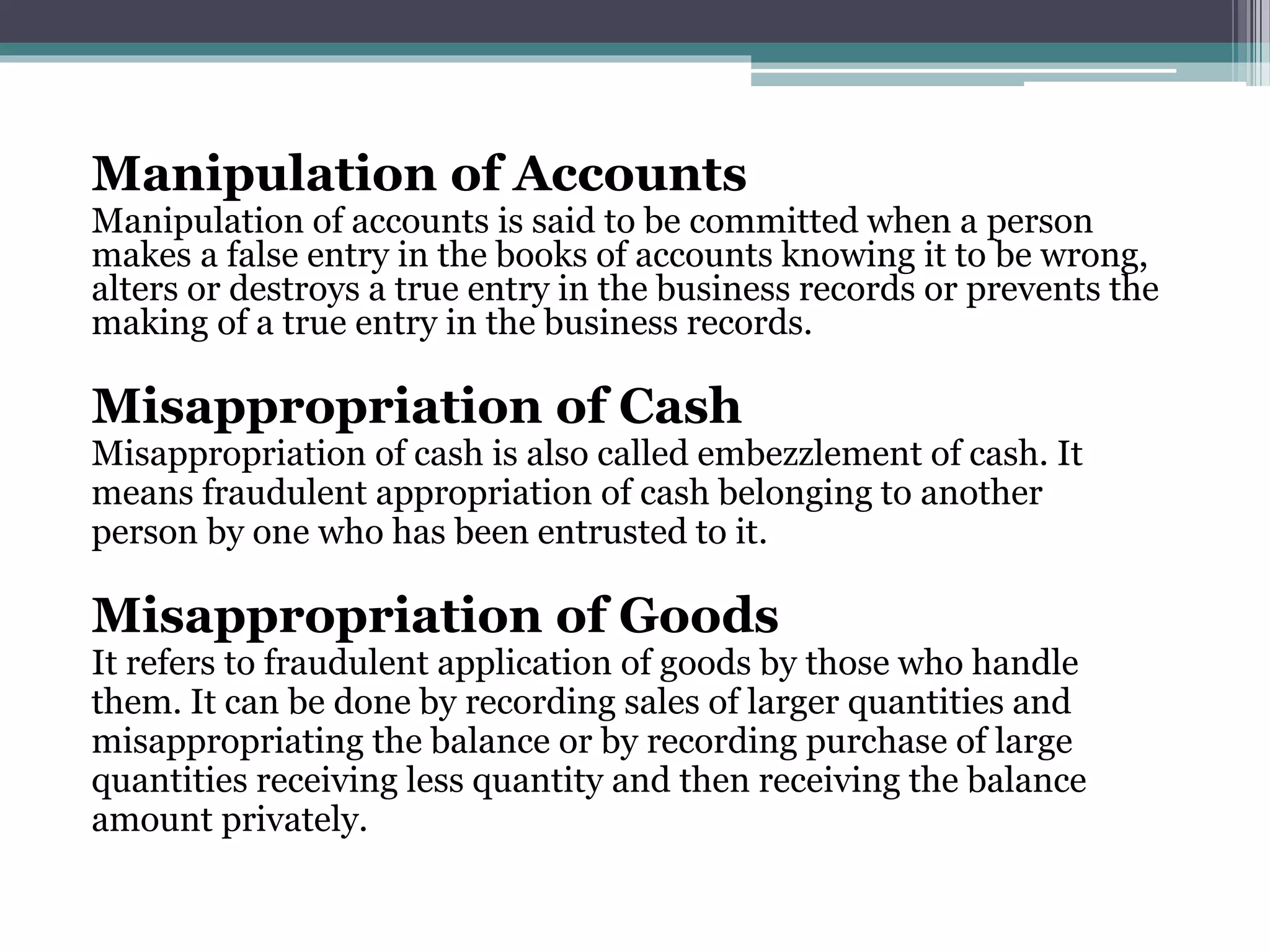 Manipulation of Accounts
Manipulation of accounts is said to be committed when a person
makes a false entry in the books of accounts knowing it to be wrong,
alters or destroys a true entry in the business records or prevents the
making of a true entry in the business records.
Misappropriation of Cash
Misappropriation of cash is also called embezzlement of cash. It
means fraudulent appropriation of cash belonging to another
person by one who has been entrusted to it.
Misappropriation of Goods
It refers to fraudulent application of goods by those who handle
them. It can be done by recording sales of larger quantities and
misappropriating the balance or by recording purchase of large
quantities receiving less quantity and then receiving the balance
amount privately.
 