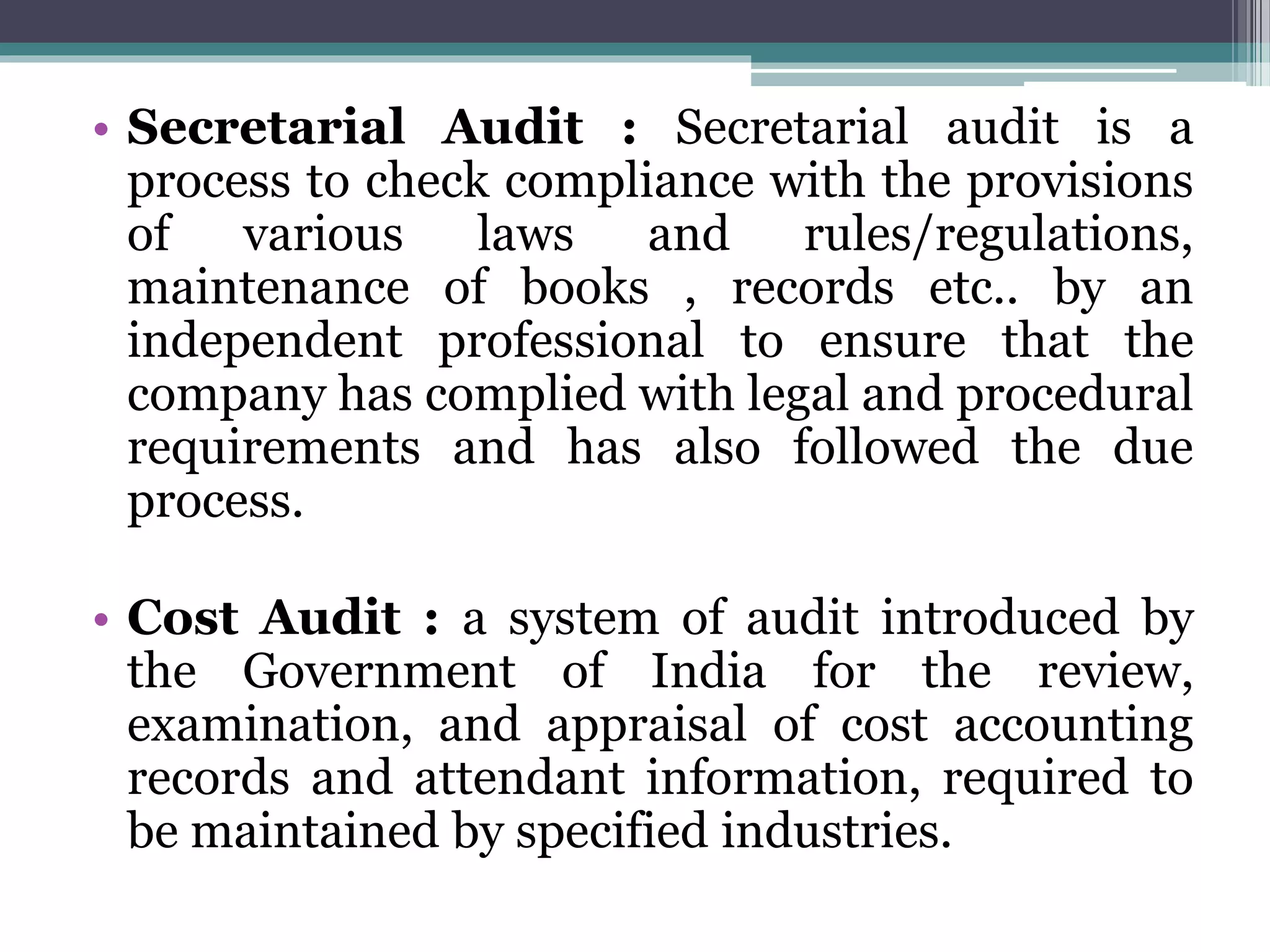 • Secretarial Audit : Secretarial audit is a
process to check compliance with the provisions
of various laws and rules/regulations,
maintenance of books , records etc.. by an
independent professional to ensure that the
company has complied with legal and procedural
requirements and has also followed the due
process.
• Cost Audit : a system of audit introduced by
the Government of India for the review,
examination, and appraisal of cost accounting
records and attendant information, required to
be maintained by specified industries.
 
