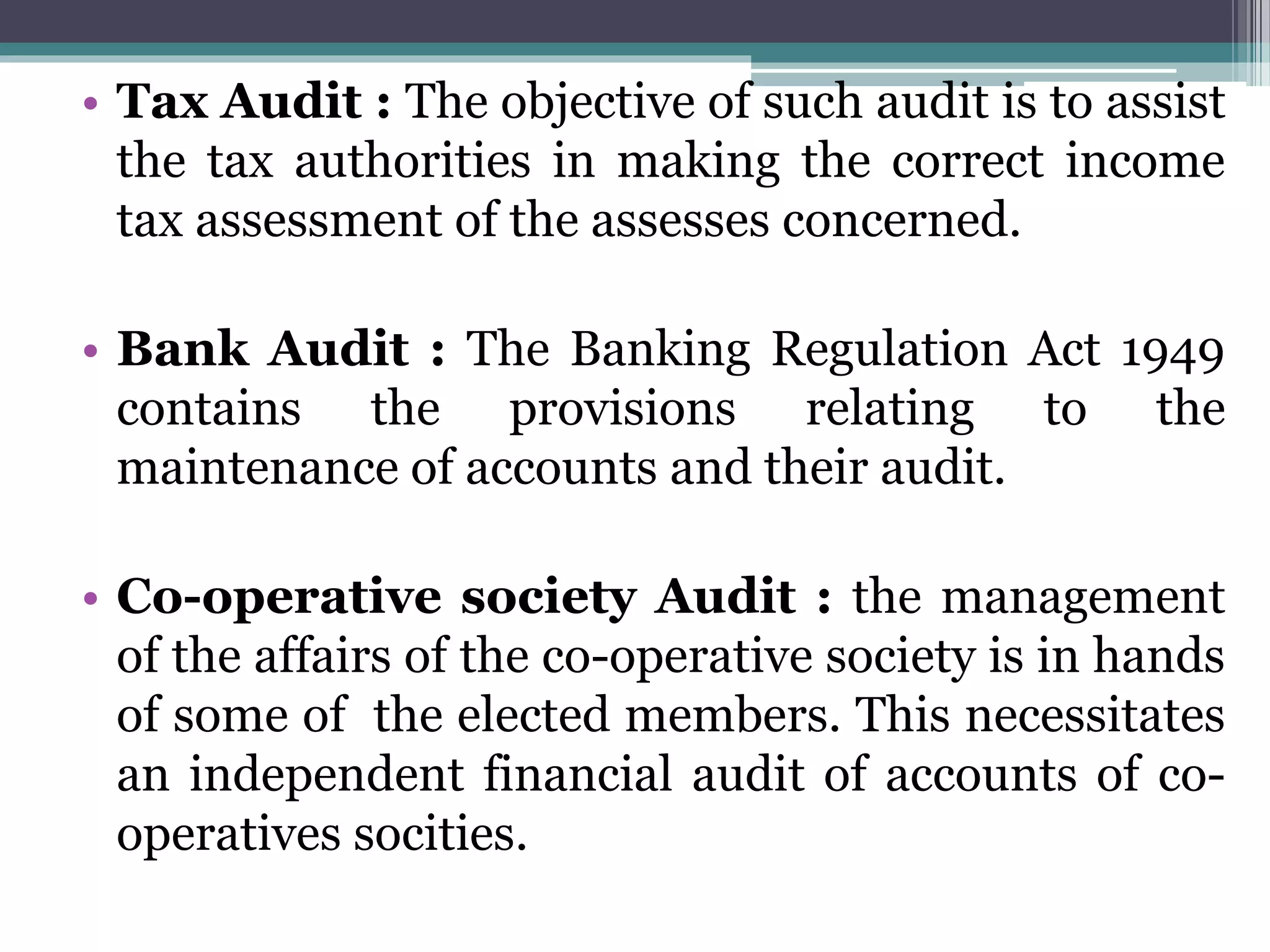 • Tax Audit : The objective of such audit is to assist
the tax authorities in making the correct income
tax assessment of the assesses concerned.
• Bank Audit : The Banking Regulation Act 1949
contains the provisions relating to the
maintenance of accounts and their audit.
• Co-operative society Audit : the management
of the affairs of the co-operative society is in hands
of some of the elected members. This necessitates
an independent financial audit of accounts of co-
operatives socities.
 