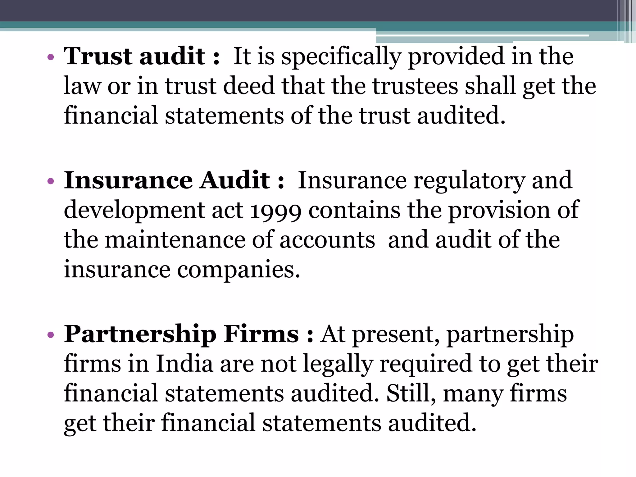 • Trust audit : It is specifically provided in the
law or in trust deed that the trustees shall get the
financial statements of the trust audited.
• Insurance Audit : Insurance regulatory and
development act 1999 contains the provision of
the maintenance of accounts and audit of the
insurance companies.
• Partnership Firms : At present, partnership
firms in India are not legally required to get their
financial statements audited. Still, many firms
get their financial statements audited.
 