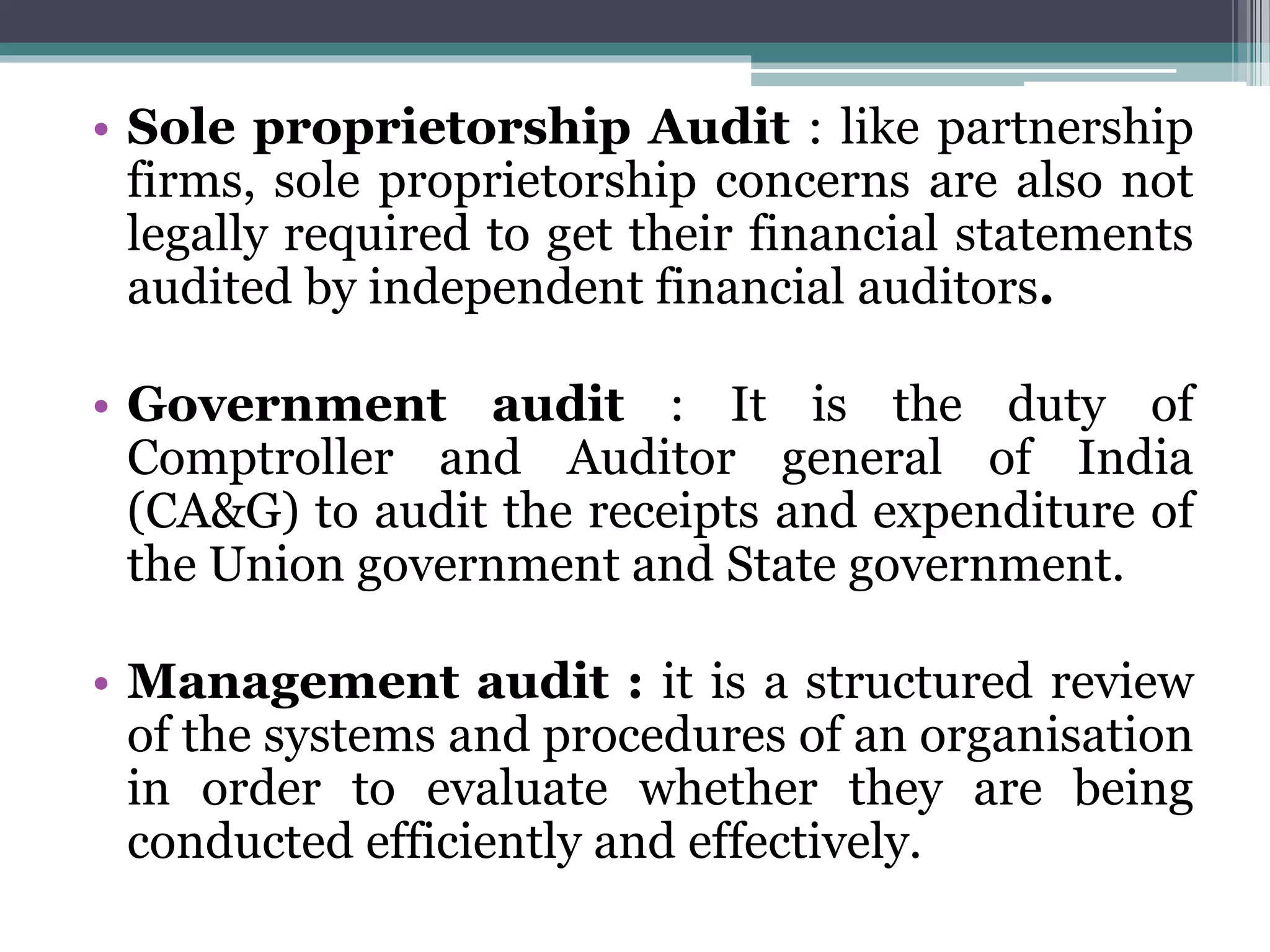 • Sole proprietorship Audit : like partnership
firms, sole proprietorship concerns are also not
legally required to get their financial statements
audited by independent financial auditors.
• Government audit : It is the duty of
Comptroller and Auditor general of India
(CA&G) to audit the receipts and expenditure of
the Union government and State government.
• Management audit : it is a structured review
of the systems and procedures of an organisation
in order to evaluate whether they are being
conducted efficiently and effectively.
 