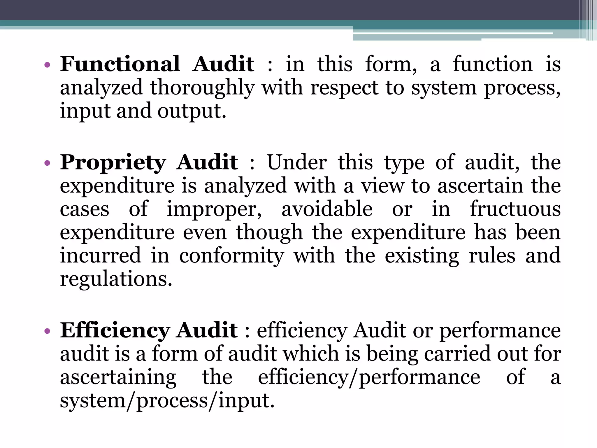 • Functional Audit : in this form, a function is
analyzed thoroughly with respect to system process,
input and output.
• Propriety Audit : Under this type of audit, the
expenditure is analyzed with a view to ascertain the
cases of improper, avoidable or in fructuous
expenditure even though the expenditure has been
incurred in conformity with the existing rules and
regulations.
• Efficiency Audit : efficiency Audit or performance
audit is a form of audit which is being carried out for
ascertaining the efficiency/performance of a
system/process/input.
 