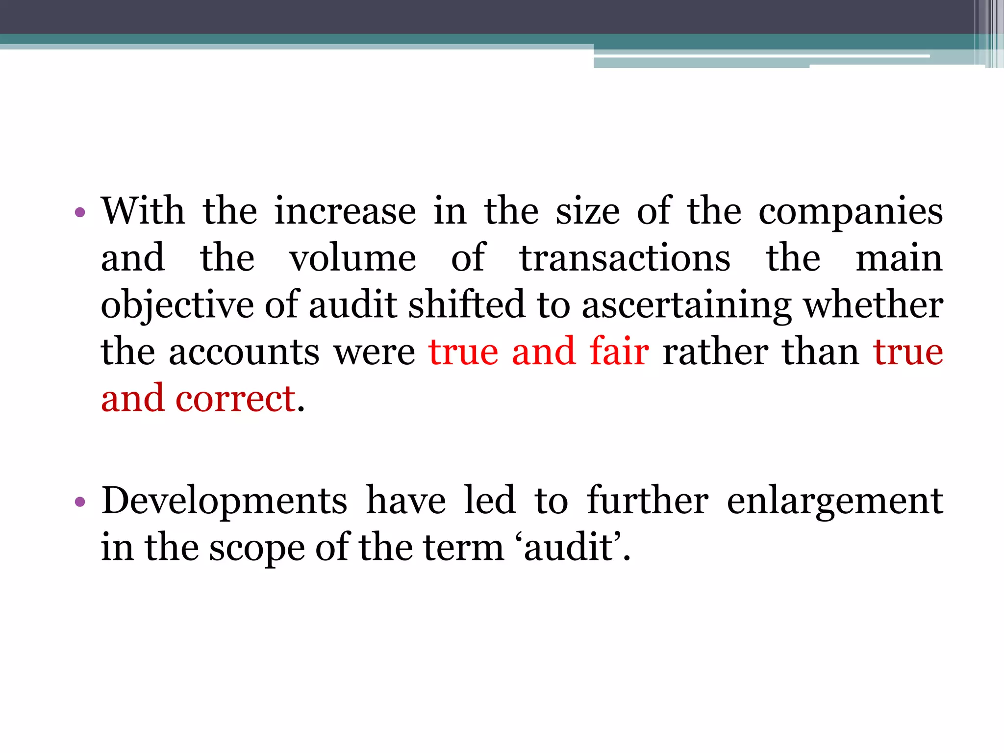 • With the increase in the size of the companies
and the volume of transactions the main
objective of audit shifted to ascertaining whether
the accounts were true and fair rather than true
and correct.
• Developments have led to further enlargement
in the scope of the term ‘audit’.
 