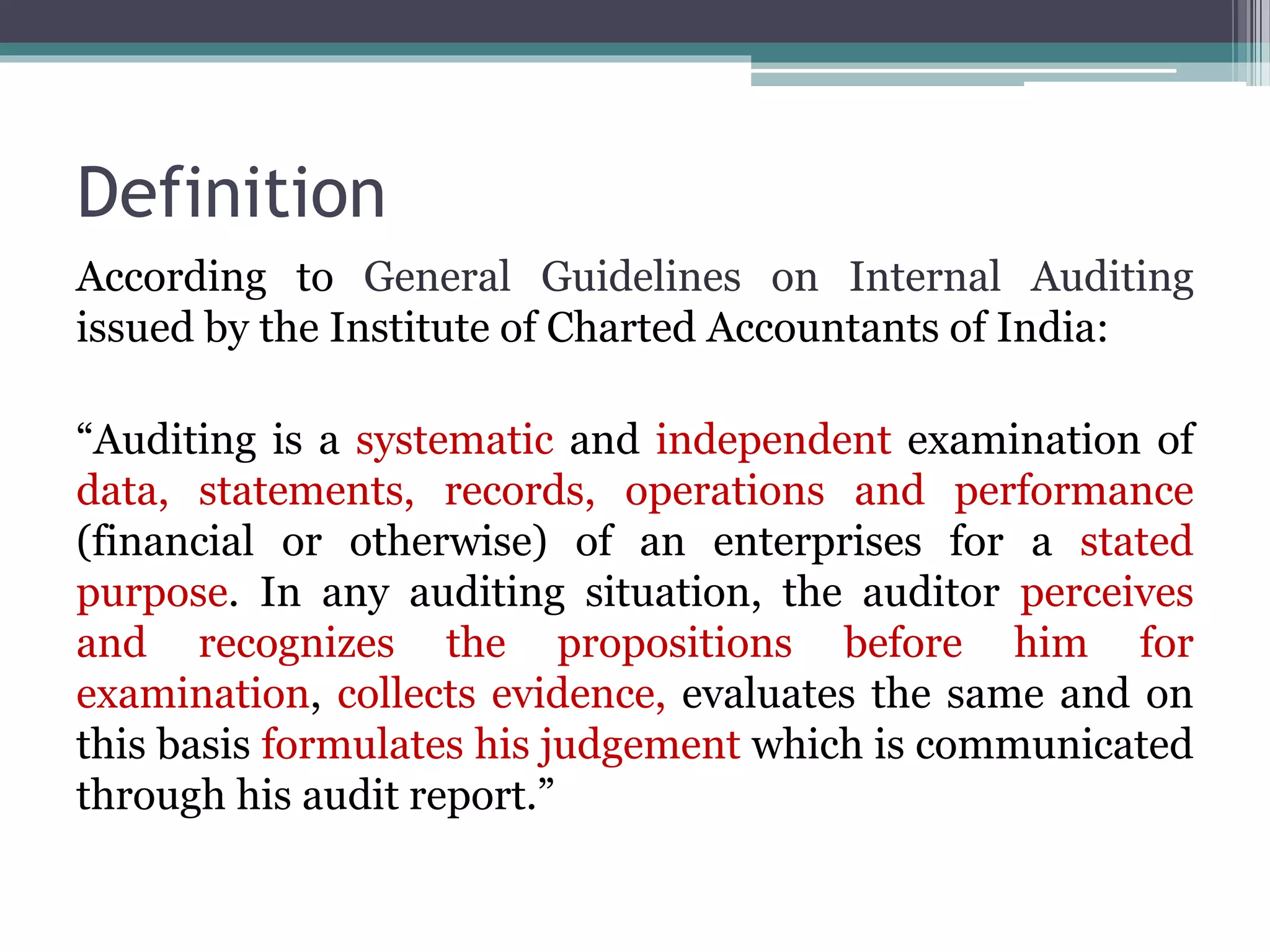 Definition
According to General Guidelines on Internal Auditing
issued by the Institute of Charted Accountants of India:
“Auditing is a systematic and independent examination of
data, statements, records, operations and performance
(financial or otherwise) of an enterprises for a stated
purpose. In any auditing situation, the auditor perceives
and recognizes the propositions before him for
examination, collects evidence, evaluates the same and on
this basis formulates his judgement which is communicated
through his audit report.”
 