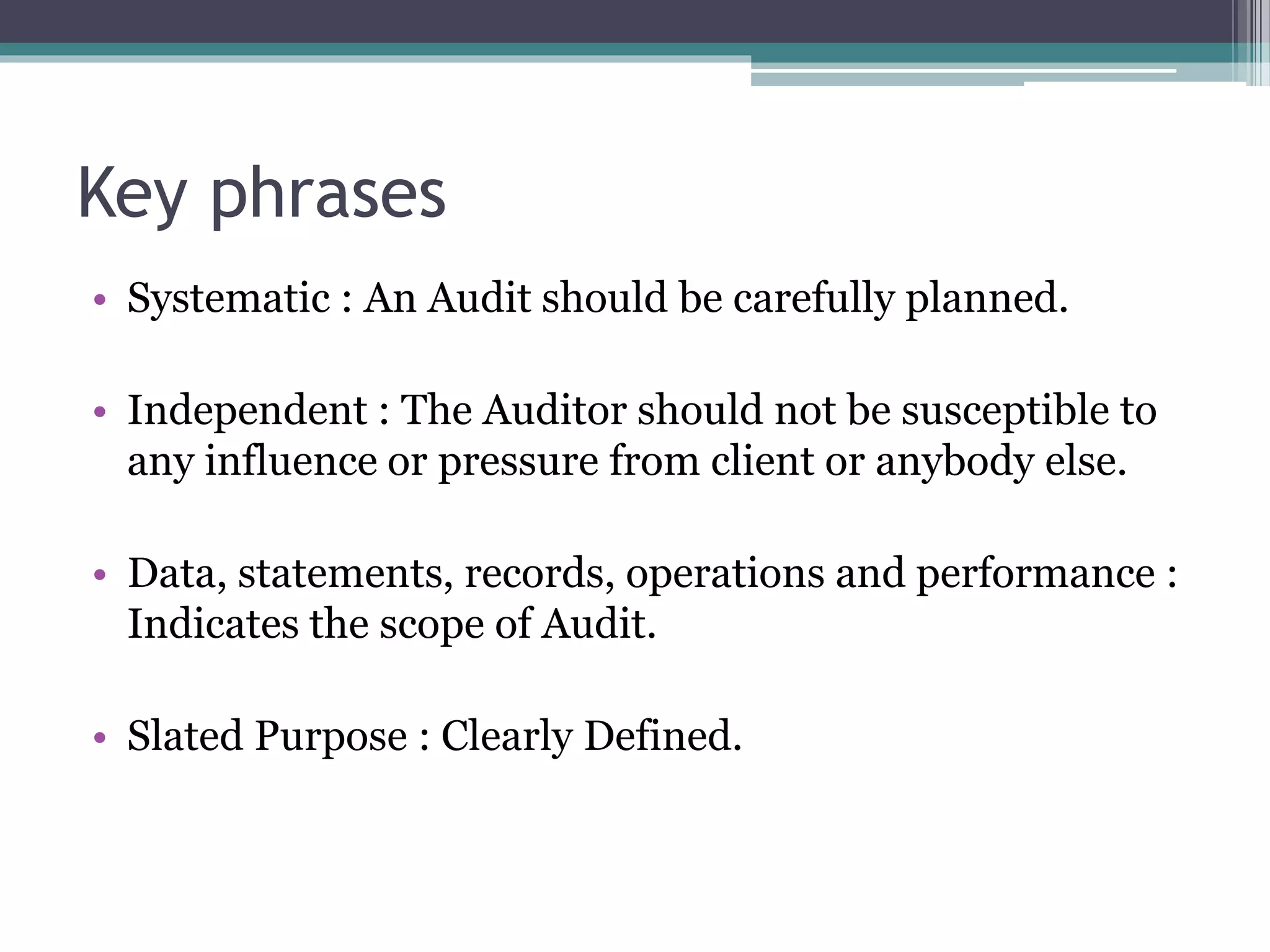 Key phrases
• Systematic : An Audit should be carefully planned.
• Independent : The Auditor should not be susceptible to
any influence or pressure from client or anybody else.
• Data, statements, records, operations and performance :
Indicates the scope of Audit.
• Slated Purpose : Clearly Defined.
 
