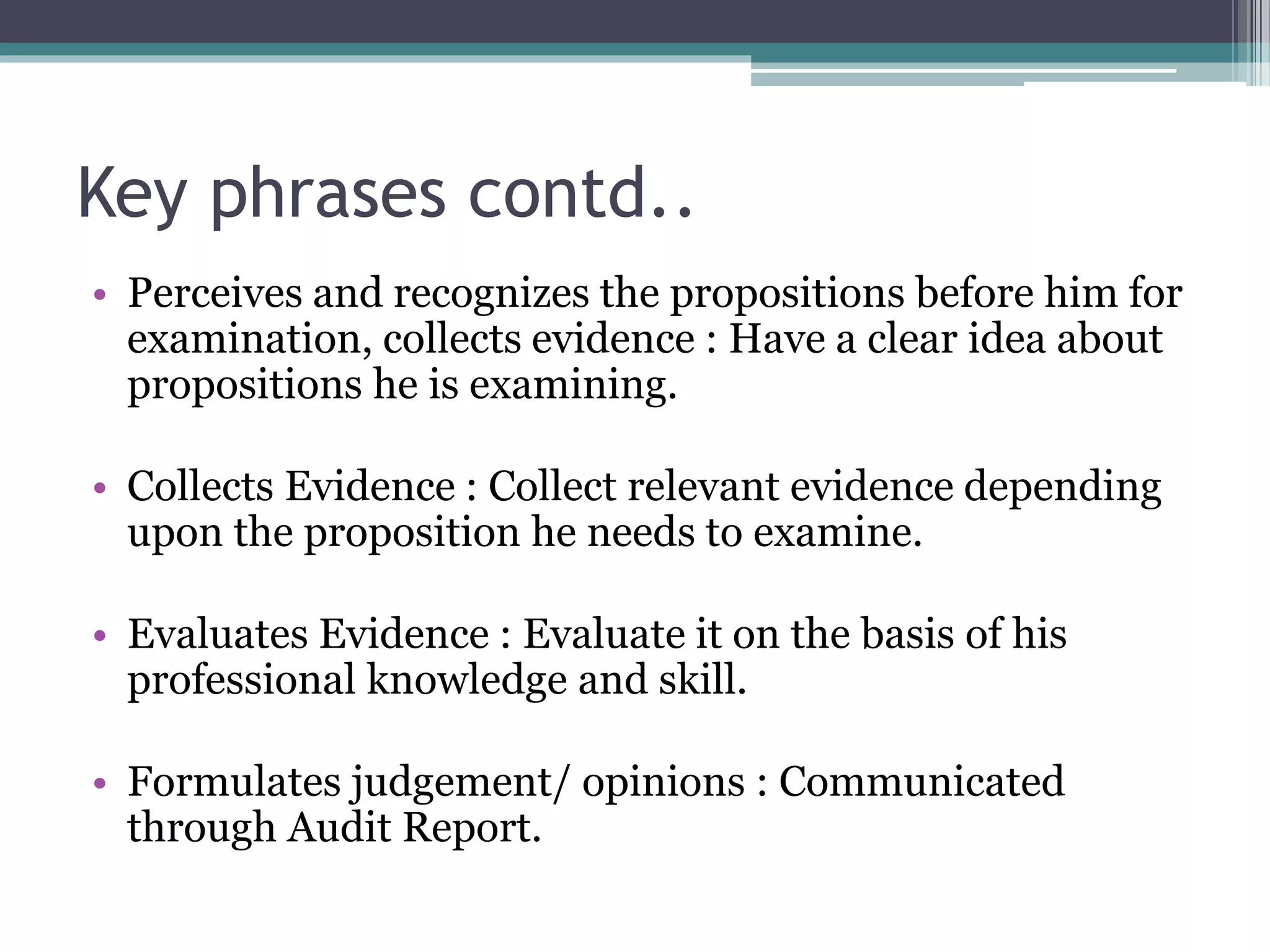 Key phrases contd..
• Perceives and recognizes the propositions before him for
examination, collects evidence : Have a clear idea about
propositions he is examining.
• Collects Evidence : Collect relevant evidence depending
upon the proposition he needs to examine.
• Evaluates Evidence : Evaluate it on the basis of his
professional knowledge and skill.
• Formulates judgement/ opinions : Communicated
through Audit Report.
 