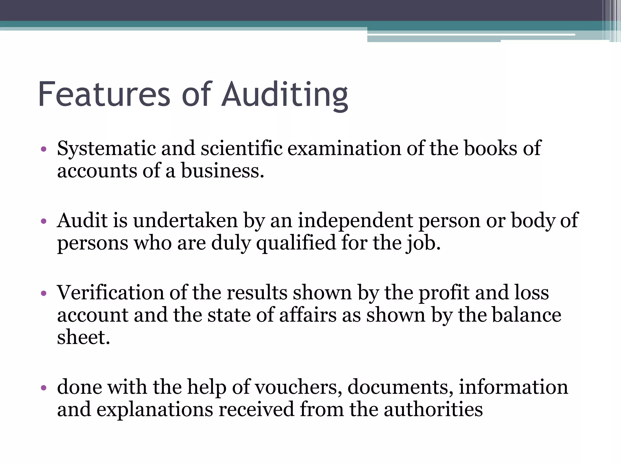 Features of Auditing
• Systematic and scientific examination of the books of
accounts of a business.
• Audit is undertaken by an independent person or body of
persons who are duly qualified for the job.
• Verification of the results shown by the profit and loss
account and the state of affairs as shown by the balance
sheet.
• done with the help of vouchers, documents, information
and explanations received from the authorities
 