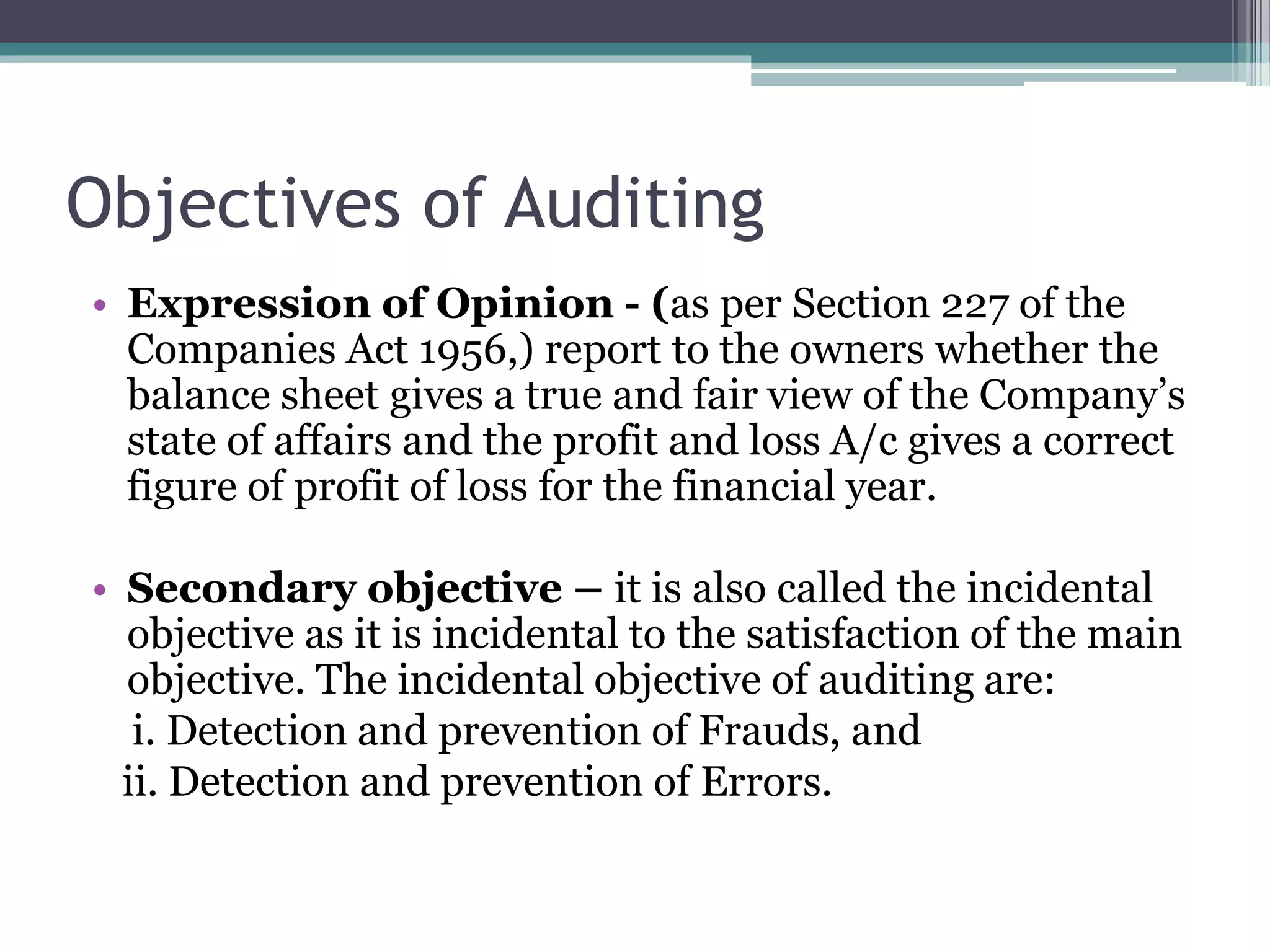 Objectives of Auditing
• Expression of Opinion - (as per Section 227 of the
Companies Act 1956,) report to the owners whether the
balance sheet gives a true and fair view of the Company’s
state of affairs and the profit and loss A/c gives a correct
figure of profit of loss for the financial year.
• Secondary objective – it is also called the incidental
objective as it is incidental to the satisfaction of the main
objective. The incidental objective of auditing are:
i. Detection and prevention of Frauds, and
ii. Detection and prevention of Errors.
 