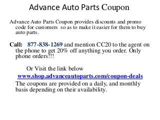 Advance Auto Parts Coupon
Advance Auto Parts Coupon provides discounts and promo
  code for customers so as to make it easier for them to buy
  auto parts.

Call: 877-838-1269 and mention CC20 to the agent on
 the phone to get 20% or More off any auto parts you
 order. Only phone orders!!!
      Or Visit the link below for coupons
   www.shop.advanceautoparts.com/coupon-deals
  The coupons are provided on a daily, and monthly
  basis depending on their availability.
 