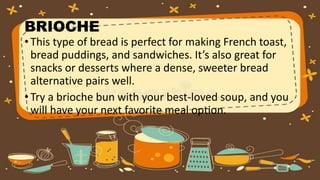 BRIOCHE
• This type of bread is perfect for making French toast,
bread puddings, and sandwiches. It’s also great for
snacks or desserts where a dense, sweeter bread
alternative pairs well.
• Try a brioche bun with your best-loved soup, and you
will have your next favorite meal option.
 