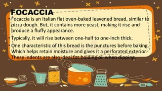 FOCACCIA
• Focaccia is an Italian flat oven-baked leavened bread, similar to
pizza dough. But, it contains more yeast, making it rise and
produce a fluffy appearance.
• Typically, it will rise between one-half to one-inch thick.
• One characteristic of this bread is the punctures before baking.
Which helps retain moisture and gives it a perforated exterior.
These indents are also ideal for holding oil when dipping.
 