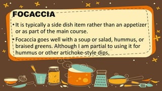 FOCACCIA
•It is typically a side dish item rather than an appetizer
or as part of the main course.
•Focaccia goes well with a soup or salad, hummus, or
braised greens. Although I am partial to using it for
hummus or other artichoke-style dips.
 