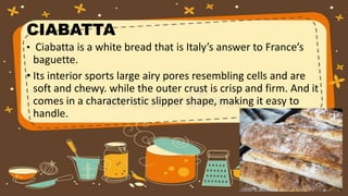 CIABATTA
• Ciabatta is a white bread that is Italy’s answer to France’s
baguette.
• Its interior sports large airy pores resembling cells and are
soft and chewy. while the outer crust is crisp and firm. And it
comes in a characteristic slipper shape, making it easy to
handle.
 
