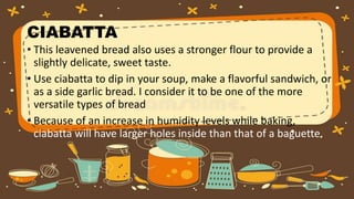 CIABATTA
• This leavened bread also uses a stronger flour to provide a
slightly delicate, sweet taste.
• Use ciabatta to dip in your soup, make a flavorful sandwich, or
as a side garlic bread. I consider it to be one of the more
versatile types of bread
• Because of an increase in humidity levels while baking,
ciabatta will have larger holes inside than that of a baguette.
 