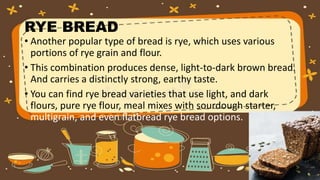 RYE BREAD
• Another popular type of bread is rye, which uses various
portions of rye grain and flour.
• This combination produces dense, light-to-dark brown bread.
And carries a distinctly strong, earthy taste.
• You can find rye bread varieties that use light, and dark
flours, pure rye flour, meal mixes with sourdough starter,
multigrain, and even flatbread rye bread options.
 
