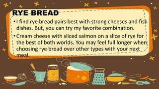 RYE BREAD
•I find rye bread pairs best with strong cheeses and fish
dishes. But, you can try my favorite combination.
•Cream cheese with sliced salmon on a slice of rye for
the best of both worlds. You may feel full longer when
choosing rye bread over other types with your next
meal.
 