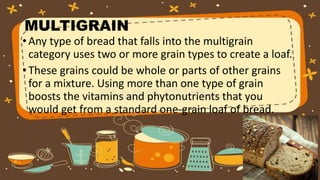 MULTIGRAIN
•Any type of bread that falls into the multigrain
category uses two or more grain types to create a loaf.
•These grains could be whole or parts of other grains
for a mixture. Using more than one type of grain
boosts the vitamins and phytonutrients that you
would get from a standard one-grain loaf of bread.
 