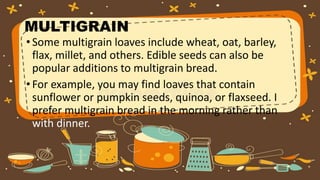 MULTIGRAIN
•Some multigrain loaves include wheat, oat, barley,
flax, millet, and others. Edible seeds can also be
popular additions to multigrain bread.
•For example, you may find loaves that contain
sunflower or pumpkin seeds, quinoa, or flaxseed. I
prefer multigrain bread in the morning rather than
with dinner.
 