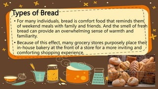 Types of Bread
• For many individuals, bread is comfort food that reminds them
of weekend meals with family and friends. And the smell of fresh
bread can provide an overwhelming sense of warmth and
familiarity.
• Because of this effect, many grocery stores purposely place their
in-house bakery at the front of a store for a more inviting and
comforting shopping experience.
 