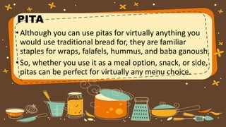 PITA
•Although you can use pitas for virtually anything you
would use traditional bread for, they are familiar
staples for wraps, falafels, hummus, and baba ganoush.
•So, whether you use it as a meal option, snack, or side,
pitas can be perfect for virtually any menu choice.
 