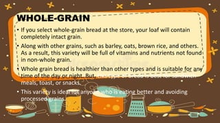 WHOLE-GRAIN
• If you select whole-grain bread at the store, your loaf will contain
completely intact grain.
• Along with other grains, such as barley, oats, brown rice, and others.
As a result, this variety will be full of vitamins and nutrients not found
in non-whole grain.
• Whole grain bread is healthier than other types and is suitable for any
time of the day or night. But, this type of bread is best for sandwich
meals, toast, or snacks.
• This variety is ideal for anyone who is eating better and avoiding
processed grains.
 