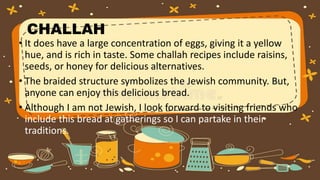 CHALLAH
• It does have a large concentration of eggs, giving it a yellow
hue, and is rich in taste. Some challah recipes include raisins,
seeds, or honey for delicious alternatives.
• The braided structure symbolizes the Jewish community. But,
anyone can enjoy this delicious bread.
• Although I am not Jewish, I look forward to visiting friends who
include this bread at gatherings so I can partake in their
traditions.
 