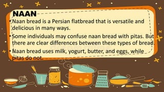 NAAN
•Naan bread is a Persian flatbread that is versatile and
delicious in many ways.
•Some individuals may confuse naan bread with pitas. But
there are clear differences between these types of bread.
•Naan bread uses milk, yogurt, butter, and eggs, while
pitas do not.
 