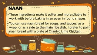 NAAN
•These ingredients make it softer and more pliable to
work with before baking in an oven in round shapes.
•You can use naan bread for soups, and sauces, as a
wrap, or as a side to the main rice dish. I prefer to pair
naan bread with a plate of Cilantro Lime Chicken.
 