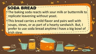 SODA BREAD
•The baking soda reacts with sour milk or buttermilk to
replicate leavening without yeast.
•This bread carries a mild flavor and pairs well with
soups, stews, or as part of a hearty sandwich. But, I
prefer to use soda bread anytime I have a big bowl of
Irish stew.
 