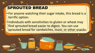 SPROUTED BREAD
•For anyone watching their sugar intake, this bread is a
terrific option.
•Individuals with sensitivities to gluten or wheat may
find sprouted bread easier to digest. You can use
sprouted bread for sandwiches, toast, or other snacks.
 