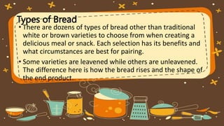 Types of Bread
• There are dozens of types of bread other than traditional
white or brown varieties to choose from when creating a
delicious meal or snack. Each selection has its benefits and
what circumstances are best for pairing.
• Some varieties are leavened while others are unleavened.
The difference here is how the bread rises and the shape of
the end product.
 