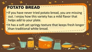 POTATO BREAD
•If you have never tried potato bread, you are missing
out. I enjoy how this variety has a mild flavor that
helps add to your plate.
•It has a soft yet springy texture that keeps fresh longer
than traditional white bread.
 