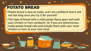 POTATO BREAD
• Potato bread is easy to make, and I am confident that it will
not last long once you try it for yourself.
• This type of bread with a mild potato flavor goes well with
your chicken or ham sandwich. Or if you are adventurous,
make potato bread rolls and include them with your roast
chicken or ham at your next meal.
 