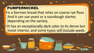PUMPERNICKEL
•is a German bread that relies on coarse rye flour.
And it can use yeast or a sourdough starter,
depending on the variety.
•It has an exceptionally dark color to its dense but
moist interior, and some types will include seeds.
 