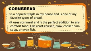 CORNBREAD
•is a popular staple in my house and is one of my
favorite types of bread.
•It uses cornmeal and is the perfect addition to any
comfort food. Like roast chicken, slow-cooker ham,
soup, or even fish.
 