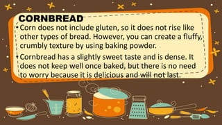 •Corn does not include gluten, so it does not rise like
other types of bread. However, you can create a fluffy,
crumbly texture by using baking powder.
•Cornbread has a slightly sweet taste and is dense. It
does not keep well once baked, but there is no need
to worry because it is delicious and will not last.
CORNBREAD
 