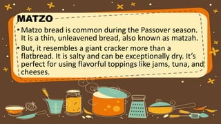 MATZO
• Matzo bread is common during the Passover season.
It is a thin, unleavened bread, also known as matzah.
• But, it resembles a giant cracker more than a
flatbread. It is salty and can be exceptionally dry. It’s
perfect for using flavorful toppings like jams, tuna, and
cheeses.
 