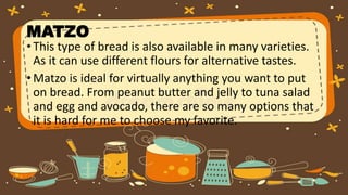 MATZO
•This type of bread is also available in many varieties.
As it can use different flours for alternative tastes.
•Matzo is ideal for virtually anything you want to put
on bread. From peanut butter and jelly to tuna salad
and egg and avocado, there are so many options that
it is hard for me to choose my favorite.
 