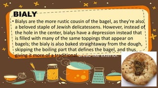 BIALY
• Bialys are the more rustic cousin of the bagel, as they're also
a beloved staple of Jewish delicatessens. However, instead of
the hole in the center, bialys have a depression instead that
is filled with many of the same toppings that appear on
bagels; the bialy is also baked straightaway from the dough,
skipping the boiling part that defines the bagel, and thus
giving it more of a traditional bread-like exterior.
 