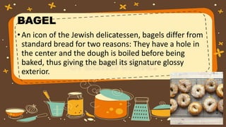 BAGEL
•An icon of the Jewish delicatessen, bagels differ from
standard bread for two reasons: They have a hole in
the center and the dough is boiled before being
baked, thus giving the bagel its signature glossy
exterior.
 