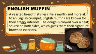 ENGLISH MUFFIN
• A yeasted bread that's less like a muffin and more akin
to an English crumpet, English muffins are known for
their craggy interiors. The dough is cooked over a heat
source on both sides, which gives them their signature
browned exteriors.
 