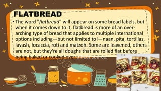 FLATBREAD
• The word "flatbread" will appear on some bread labels, but
when it comes down to it, flatbread is more of an over-
arching type of bread that applies to multiple international
options including—but not limited to!—naan, pita, tortillas,
lavash, focaccia, roti and matzoh. Some are leavened, others
are not, but they're all doughs that are rolled flat before
being baked or cooked over a heat source.
 