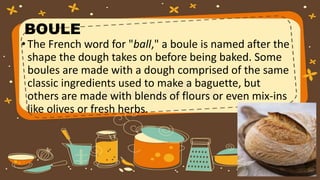 BOULE
•The French word for "ball," a boule is named after the
shape the dough takes on before being baked. Some
boules are made with a dough comprised of the same
classic ingredients used to make a baguette, but
others are made with blends of flours or even mix-ins
like olives or fresh herbs.
 