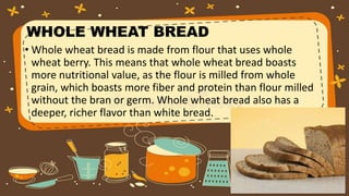 WHOLE WHEAT BREAD
• Whole wheat bread is made from flour that uses whole
wheat berry. This means that whole wheat bread boasts
more nutritional value, as the flour is milled from whole
grain, which boasts more fiber and protein than flour milled
without the bran or germ. Whole wheat bread also has a
deeper, richer flavor than white bread.
 
