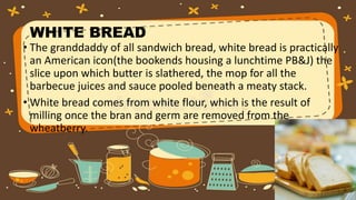 WHITE BREAD
• The granddaddy of all sandwich bread, white bread is practically
an American icon(the bookends housing a lunchtime PB&J) the
slice upon which butter is slathered, the mop for all the
barbecue juices and sauce pooled beneath a meaty stack.
• White bread comes from white flour, which is the result of
milling once the bran and germ are removed from the
wheatberry.
 