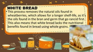 WHITE BREAD
• This process removes the natural oils found in
wheatberries, which allows for a longer shelf-life, as it's
the oils found in the bran and germ that go rancid first.
This also means that white bread lacks the nutritional
benefits found in bread using whole grains.
 