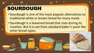 SOURDOUGH
•Sourdough is one of the most popular alternatives to
traditional white or brown bread for many meals.
•Sourdough is a leavened bread that rises during its
creation. But it is not from standard baker’s yeast like
other bread types.
 