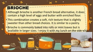 BRIOCHE
• Although brioche is another French bread alternative, it does
contain a high level of eggs and butter with enriched flour.
• This combination creates a soft, rich texture that is slightly
sweeter than other bread choices. It is similar to a pastry.
• Brioche is commonly baked into rolls or mini loaves but is
available in larger sizes. I enjoy it with my lunch on the side with
a soup.
 
