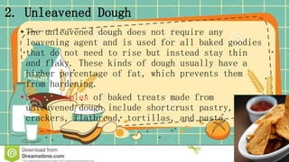 2. Unleavened Dough
• The unleavened dough does not require any
leavening agent and is used for all baked goodies
that do not need to rise but instead stay thin
and flaky. These kinds of dough usually have a
higher percentage of fat, which prevents them
from hardening.
• Some examples of baked treats made from
unleavened dough include shortcrust pastry,
crackers, flatbread, tortillas, and pasta.
 